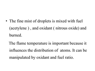 • The fine mist of droplets is mixed with fuel
(acetylene ) , and oxidant ( nitrous oxide) and
burned.
The flame temperature is important because it
influences the distribution of atoms. It can be
manipulated by oxidant and fuel ratio.
 