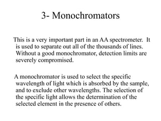 3- Monochromators
This is a very important part in an AA spectrometer. It
is used to separate out all of the thousands of lines.
Without a good monochromator, detection limits are
severely compromised.
A monochromator is used to select the specific
wavelength of light which is absorbed by the sample,
and to exclude other wavelengths. The selection of
the specific light allows the determination of the
selected element in the presence of others.
 