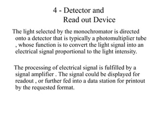 4 - Detector and
Read out Device
The light selected by the monochromator is directed
onto a detector that is typically a photomultiplier tube
, whose function is to convert the light signal into an
electrical signal proportional to the light intensity.
The processing of electrical signal is fulfilled by a
signal amplifier . The signal could be displayed for
readout , or further fed into a data station for printout
by the requested format.
 