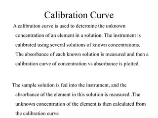 Calibration Curve
A calibration curve is used to determine the unknown
concentration of an element in a solution. The instrument is
calibrated using several solutions of known concentrations.
The absorbance of each known solution is measured and then a
calibration curve of concentration vs absorbance is plotted.
The sample solution is fed into the instrument, and the
absorbance of the element in this solution is measured .The
unknown concentration of the element is then calculated from
the calibration curve
 