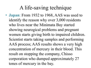 A life-saving technique
• Japan: From 1932 to 1968, AAS was used to
identify the reason why over 3,000 residents
who lives near the Minimata Bay started
showing neurogical problems and pregnant
women starts giving birth to impaired children.
Scientist starts taking samples and performing
AAS process; AAS results shows a very high
concentration of mercury in their blood. This
result on stopping the company, Chisso
corporation who dumped approximately 27
tones of mercury in the bay.
 