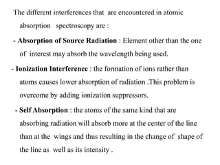 The different interferences that are encountered in atomic
absorption spectroscopy are :
- Absorption of Source Radiation : Element other than the one
of interest may absorb the wavelength being used.
- Ionization Interference : the formation of ions rather than
atoms causes lower absorption of radiation .This problem is
overcome by adding ionization suppressors.
- Self Absorption : the atoms of the same kind that are
absorbing radiation will absorb more at the center of the line
than at the wings and thus resulting in the change of shape of
the line as well as its intensity .
 