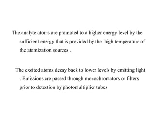 The analyte atoms are promoted to a higher energy level by the
sufficient energy that is provided by the high temperature of
the atomization sources .
The excited atoms decay back to lower levels by emitting light
. Emissions are passed through monochromators or filters
prior to detection by photomultiplier tubes.
 