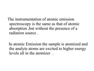 The instrumentation of atomic emission
spectroscopy is the same as that of atomic
absorption ,but without the presence of a
radiation source .
In atomic Emission the sample is atomized and
the analyte atoms are excited to higher energy
levels all in the atomizer .
 