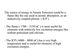 The source of energy in Atomic Emission could be a
flame like the one used in atomic absorption ,or an
inductively coupled plasma ( ICP ) .
- The flame ( 1700 – 3150 oC ) is most useful for
elements with relatively low excitation energies like
sodium potassium and calcium .
- The ICP ( 6000 – 8000 oC) has a very high
temperature and is useful for elements of high
excitation energies .
 