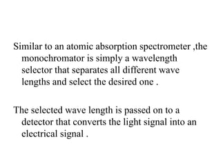 Similar to an atomic absorption spectrometer ,the
monochromator is simply a wavelength
selector that separates all different wave
lengths and select the desired one .
The selected wave length is passed on to a
detector that converts the light signal into an
electrical signal .
 