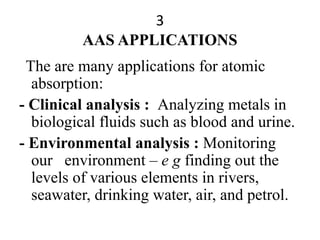 3
AAS APPLICATIONS
The are many applications for atomic
absorption:
- Clinical analysis : Analyzing metals in
biological fluids such as blood and urine.
- Environmental analysis : Monitoring
our environment – e g finding out the
levels of various elements in rivers,
seawater, drinking water, air, and petrol.
 