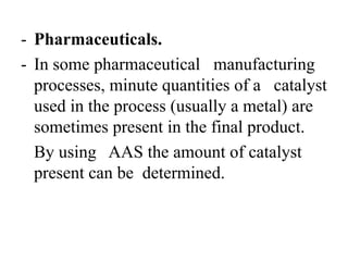 - Pharmaceuticals.
- In some pharmaceutical manufacturing
processes, minute quantities of a catalyst
used in the process (usually a metal) are
sometimes present in the final product.
By using AAS the amount of catalyst
present can be determined.
 