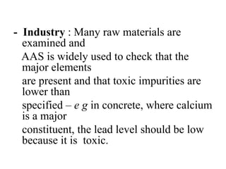 - Industry : Many raw materials are
examined and
AAS is widely used to check that the
major elements
are present and that toxic impurities are
lower than
specified – e g in concrete, where calcium
is a major
constituent, the lead level should be low
because it is toxic.
 