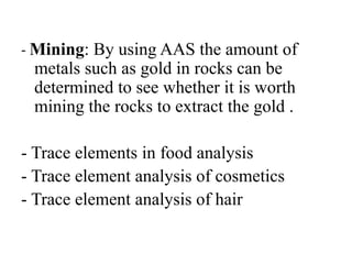 - Mining: By using AAS the amount of
metals such as gold in rocks can be
determined to see whether it is worth
mining the rocks to extract the gold .
- Trace elements in food analysis
- Trace element analysis of cosmetics
- Trace element analysis of hair
 