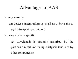 Advantages of AAS
• very sensitive:
can detect concentrations as small as a few parts to
g / Litre (parts per million)
• generally very specific:
set wavelength is strongly absorbed by the
particular metal ion being analysed (and not by
other components)
 