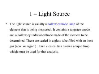 1 – Light Source
• The light source is usually a hollow cathode lamp of the
element that is being measured . It contains a tungsten anode
and a hollow cylindrical cathode made of the element to be
determined. These are sealed in a glass tube filled with an inert
gas (neon or argon ) . Each element has its own unique lamp
which must be used for that analysis .
 
