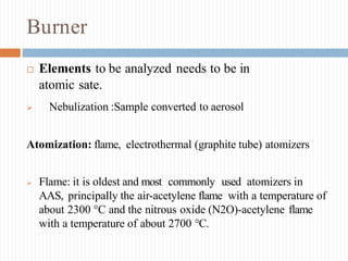 Burner
 Elements to be analyzed needs to be in
atomic sate.
 Nebulization :Sample converted to aerosol
Atomization: flame, electrothermal (graphite tube) atomizers
 Flame: it is oldest and most commonly used atomizers in
AAS, principally the air-acetylene flame with a temperature of
about 2300 °C and the nitrous oxide (N2O)-acetylene flame
with a temperature of about 2700 °C.
 