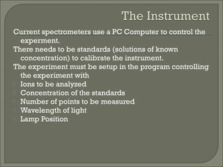 Current spectrometers use a PC Computer to control the
experment.
There needs to be standards (solutions of known
concentration) to calibrate the instrument.
The experiment must be setup in the program controlling
the experiment with
 Ions to be analyzed
 Concentration of the standards
 Number of points to be measured
 Wavelength of light
 Lamp Position
 