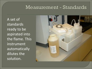 A set of
standards
ready to be
aspirated into
the flame. This
instrument
automatically
dilutes the
solution.
 