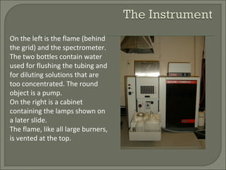On the left is the flame (behind
the grid) and the spectrometer.
The two bottles contain water
used for flushing the tubing and
for diluting solutions that are
too concentrated. The round
object is a pump.
On the right is a cabinet
containing the lamps shown on
a later slide.
The flame, like all large burners,
is vented at the top.
 