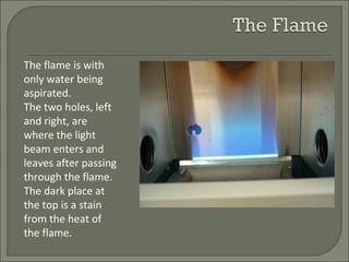 The flame is with
only water being
aspirated.
The two holes, left
and right, are
where the light
beam enters and
leaves after passing
through the flame.
The dark place at
the top is a stain
from the heat of
the flame.
 