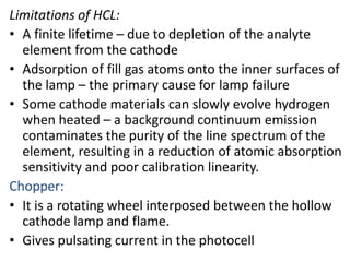 Limitations of HCL: 
• A finite lifetime – due to depletion of the analyte 
element from the cathode 
• Adsorption of fill gas atoms onto the inner surfaces of 
the lamp – the primary cause for lamp failure 
• Some cathode materials can slowly evolve hydrogen 
when heated – a background continuum emission 
contaminates the purity of the line spectrum of the 
element, resulting in a reduction of atomic absorption 
sensitivity and poor calibration linearity. 
Chopper: 
• It is a rotating wheel interposed between the hollow 
cathode lamp and flame. 
• Gives pulsating current in the photocell 
 