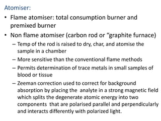Atomiser: 
• Flame atomiser: total consumption burner and 
premixed burner 
• Non flame atomiser (carbon rod or “graphite furnace) 
– Temp of the rod is raised to dry, char, and atomise the 
sample in a chamber 
– More sensitive than the conventional flame methods 
– Permits determination of trace metals in small samples of 
blood or tissue 
– Zeeman correction used to correct for background 
absorption by placing the analyte in a strong magnetic field 
which splits the degenerate atomic energy into two 
components that are polarised parallel and perpendicularly 
and interacts differently with polarized light. 
 