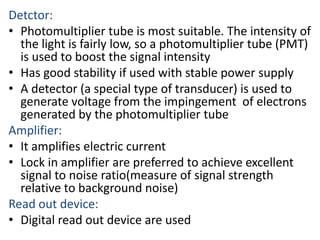 Detctor: 
• Photomultiplier tube is most suitable. The intensity of 
the light is fairly low, so a photomultiplier tube (PMT) 
is used to boost the signal intensity 
• Has good stability if used with stable power supply 
• A detector (a special type of transducer) is used to 
generate voltage from the impingement of electrons 
generated by the photomultiplier tube 
Amplifier: 
• It amplifies electric current 
• Lock in amplifier are preferred to achieve excellent 
signal to noise ratio(measure of signal strength 
relative to background noise) 
Read out device: 
• Digital read out device are used 
 