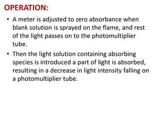 OPERATION: 
• A meter is adjusted to zero absorbance when 
blank solution is sprayed on the flame, and rest 
of the light passes on to the photomultiplier 
tube. 
• Then the light solution containing absorbing 
species is introduced a part of light is absorbed, 
resulting in a decrease in light intensity falling on 
a photomultiplier tube. 
 