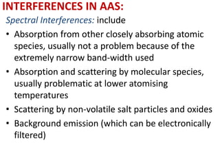 INTERFERENCES IN AAS: 
Spectral Interferences: include 
• Absorption from other closely absorbing atomic 
species, usually not a problem because of the 
extremely narrow band-width used 
• Absorption and scattering by molecular species, 
usually problematic at lower atomising 
temperatures 
• Scattering by non-volatile salt particles and oxides 
• Background emission (which can be electronically 
filtered) 
 