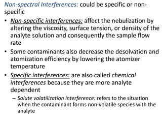 Non-spectral Interferences: could be specific or non-specific 
• Non-specific interferences: affect the nebulization by 
altering the viscosity, surface tension, or density of the 
analyte solution and consequently the sample flow 
rate 
• Some contaminants also decrease the desolvation and 
atomization efficiency by lowering the atomizer 
temperature 
• Specific interferences: are also called chemical 
interferences because they are more analyte 
dependent 
– Solute volatilization interference: refers to the situation 
when the contaminant forms non-volatile species with the 
analyte 
 