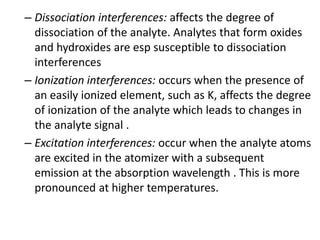 – Dissociation interferences: affects the degree of 
dissociation of the analyte. Analytes that form oxides 
and hydroxides are esp susceptible to dissociation 
interferences 
– Ionization interferences: occurs when the presence of 
an easily ionized element, such as K, affects the degree 
of ionization of the analyte which leads to changes in 
the analyte signal . 
– Excitation interferences: occur when the analyte atoms 
are excited in the atomizer with a subsequent 
emission at the absorption wavelength . This is more 
pronounced at higher temperatures. 
 