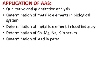 APPLICATION OF AAS: 
• Qualitative and quantitative analysis 
• Determination of metallic elements in biological 
system 
• Determination of metallic element in food industry 
• Determination of Ca, Mg, Na, K in serum 
• Determination of lead in petrol 
 