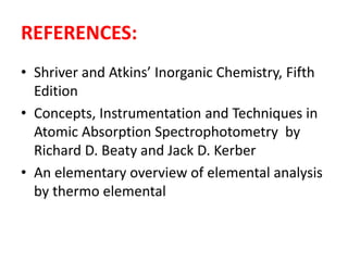 REFERENCES: 
• Shriver and Atkins’ Inorganic Chemistry, Fifth 
Edition 
• Concepts, Instrumentation and Techniques in 
Atomic Absorption Spectrophotometry by 
Richard D. Beaty and Jack D. Kerber 
• An elementary overview of elemental analysis 
by thermo elemental 
