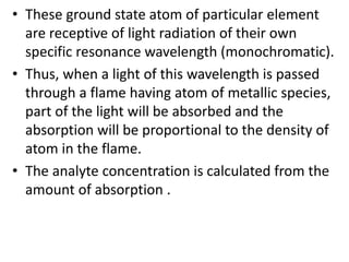 • These ground state atom of particular element 
are receptive of light radiation of their own 
specific resonance wavelength (monochromatic). 
• Thus, when a light of this wavelength is passed 
through a flame having atom of metallic species, 
part of the light will be absorbed and the 
absorption will be proportional to the density of 
atom in the flame. 
• The analyte concentration is calculated from the 
amount of absorption . 
 