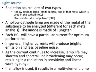 Light source: 
• Radiation source: are of two types 
• Hollow cathode lamp- emits spectral line of that metal which is 
used in the cathod (HCL) 
• Electrodeless discharge lamp (EDL) 
• A hollow-cathode lamp are made of the metal of the 
substance to be analyzed (different for each metal 
analysis). The anode is made of Tungsten 
• Each HCL will have a particular current for optimum 
performance. 
• In general, higher currents will produce brighter 
emission and less baseline noise. 
• As the current continues to increase, lamp life may 
shorten and spectral line broadening may occur, 
resulting in a reduction in sensitivity and linear 
working range. 
• If an alloy is used, it results in a multi-element lamp 
 