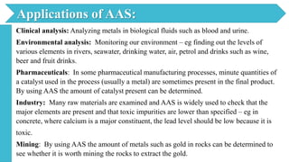 Clinical analysis: Analyzing metals in biological fluids such as blood and urine.
Environmental analysis: Monitoring our environment – eg finding out the levels of
various elements in rivers, seawater, drinking water, air, petrol and drinks such as wine,
beer and fruit drinks.
Pharmaceuticals: In some pharmaceutical manufacturing processes, minute quantities of
a catalyst used in the process (usually a metal) are sometimes present in the final product.
By using AAS the amount of catalyst present can be determined.
Industry: Many raw materials are examined and AAS is widely used to check that the
major elements are present and that toxic impurities are lower than specified – eg in
concrete, where calcium is a major constituent, the lead level should be low because it is
toxic.
Mining: By using AAS the amount of metals such as gold in rocks can be determined to
see whether it is worth mining the rocks to extract the gold.
Applications of AAS:
 