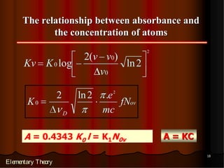 The relationship between absorbance and
             the concentration of atoms
                                               2
                             2(v v0)
      Kv K 0 log                     ln 2
                                v0

                    2       ln 2   .e 2
       K0                               fNov
                        D          mc

      A = 0.4343 K0 l = K1N0v                      A = KC

                                                            18

Elementary Theory
 