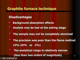 Graphite furnace technique

      Disadvantages
         Background absorption effects
         Analyte may be lost at the ashing stage

         The sample may not be completely atomized

         The precision was poor than the flame method
         (5%-10% vs 1%)
          The analytical range is relatively narrow
             (less than two orders of magnitude)      36

I nstrumentation
 