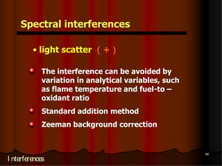 Spectral interferences

         • light scatter （+）
                  Spectral interferences

                           • light scatter （+）
            The interference can be avoided by
                      Metal oxide particles with diameters
            variation greater than the wavelength of light
                      in analytical variables, such
            as flame temperature and fuel-to –
                      When sample contains organic species
                      or when organic solvents are used to
            oxidant ratio the of the organic matrix
                      dissolve
                      combustion
                                  sample, incomplete

                              leaves carbonaceous particles that are
            Standard addition method
                              capable of scattering light

                                                                       47
                  I nterferences
            Zeeman background correction


                                                                            48
I nterferences
 