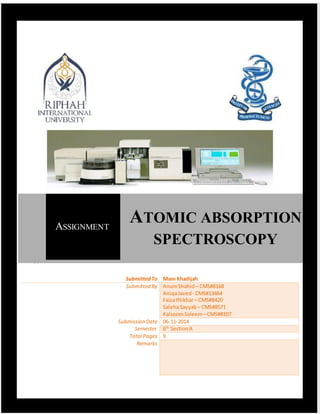 ATOMIC ABSORPTION SPECTROSCOPY(AAS)
1 | P a g e
SubmittedTo Mam Khadijah
Submitted By AnumShahid – CMS#8168
AniqaJaved- CMS#13464
FaizaIftikhar– CMS#8420
SalehaSayyab – CMS#8571
KalsoomSaleem –CMS#8107
SubmissionDate 06-11-2014
Semester 6th
SectionA
Total Pages 9
Remarks
ASSIGNMENT
ATOMIC ABSORPTION
SPECTROSCOPY
v, 2014
 