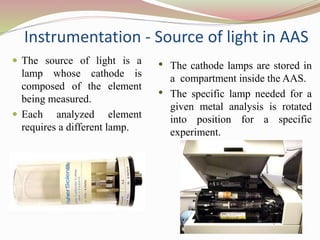 Instrumentation - Source of light in AAS
 The source of light is a
lamp whose cathode is
composed of the element
being measured.
 Each analyzed element
requires a different lamp.
• The cathode lamps are stored in
a compartment inside the AAS.
• The specific lamp needed for a
given metal analysis is rotated
into position for a specific
experiment.
 