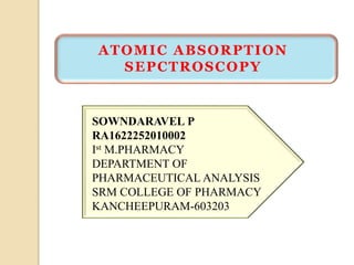 ATOMIC ABSORPTION
SEPCTROSCOPY
SOWNDARAVEL P
RA1622252010002
Ist M.PHARMACY
DEPARTMENT OF
PHARMACEUTICAL ANALYSIS
SRM COLLEGE OF PHARMACY
KANCHEEPURAM-603203
 