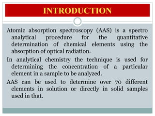 Atomic absorption spectrometry has many
uses in different areas of chemistry such as
clinical analysis of metals in biolog...
