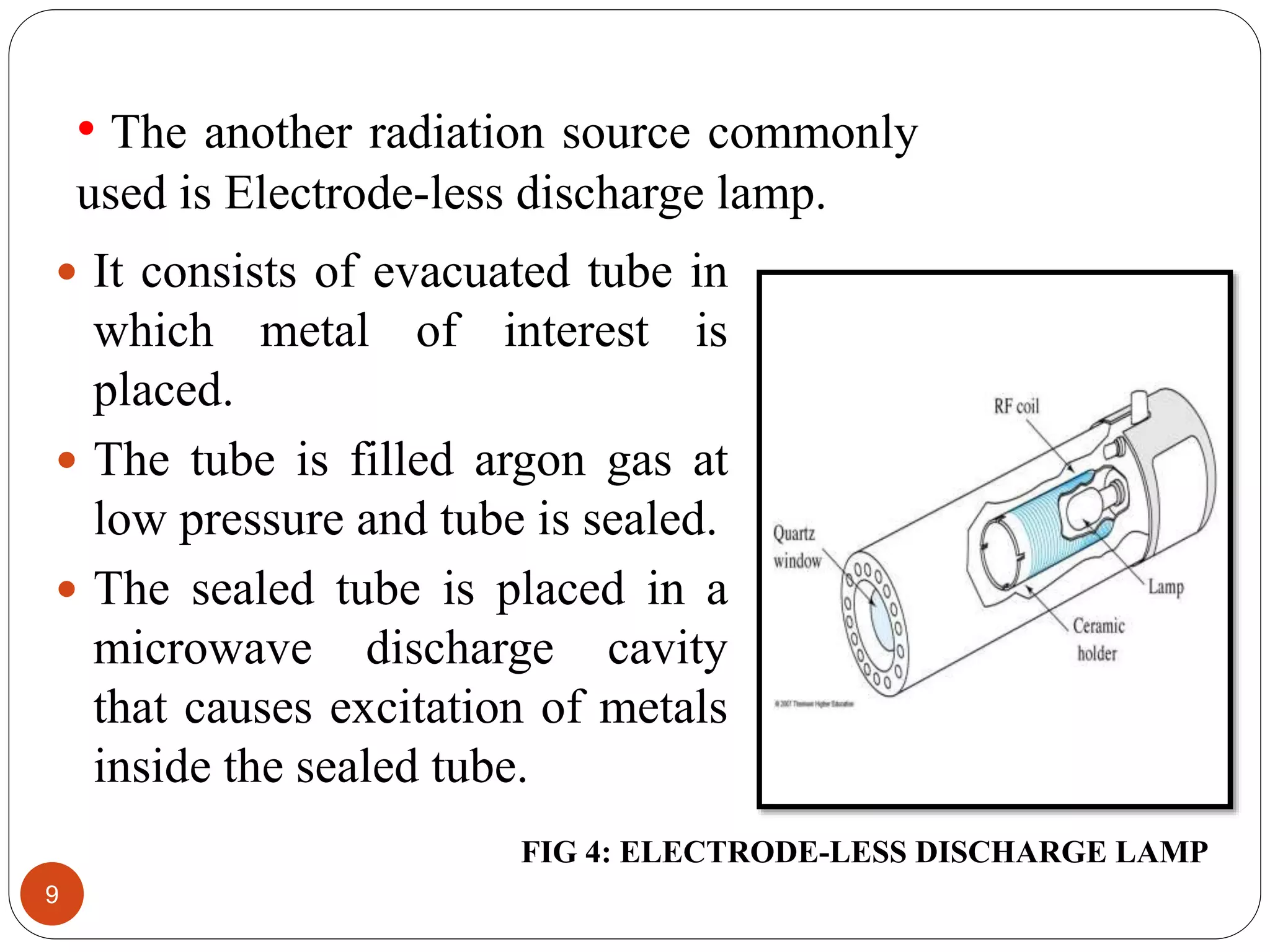 • The another radiation source commonly
used is Electrode-less discharge lamp.
9
 It consists of evacuated tube in
which metal of interest is
placed.
 The tube is filled argon gas at
low pressure and tube is sealed.
 The sealed tube is placed in a
microwave discharge cavity
that causes excitation of metals
inside the sealed tube.
FIG 4: ELECTRODE-LESS DISCHARGE LAMP
 