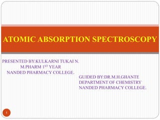 PRESENTED BY:KULKARNI TUKAI N.
M.PHARM 1ST YEAR
NANDED PHARMACY COLLEGE.
1
ATOMIC ABSORPTION SPECTROSCOPY
GUIDED BY:DR.M.H.GHANTE
DEPARTMENT OF CHEMISTRY
NANDED PHARMACY COLLEGE.
 