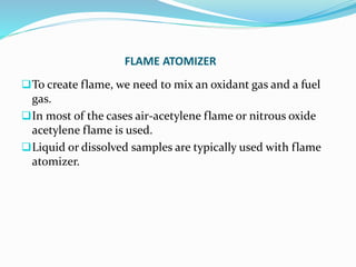 FLAME ATOMIZER
To create flame, we need to mix an oxidant gas and a fuel
gas.
In most of the cases air-acetylene flame or nitrous oxide
acetylene flame is used.
Liquid or dissolved samples are typically used with flame
atomizer.
 