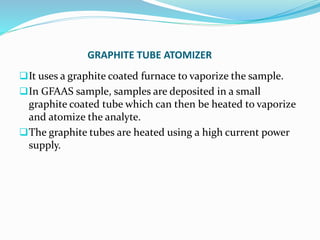 GRAPHITE TUBE ATOMIZER
It uses a graphite coated furnace to vaporize the sample.
In GFAAS sample, samples are deposited in a small
graphite coated tube which can then be heated to vaporize
and atomize the analyte.
The graphite tubes are heated using a high current power
supply.
 