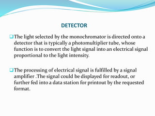 DETECTOR
The light selected by the monochromator is directed onto a
detector that is typically a photomultiplier tube, whose
function is to convert the light signal into an electrical signal
proportional to the light intensity.
The processing of electrical signal is fulfilled by a signal
amplifier .The signal could be displayed for readout, or
further fed into a data station for printout by the requested
format.
 