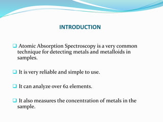 INTRODUCTION
 Atomic Absorption Spectroscopy is a very common
technique for detecting metals and metalloids in
samples.
 It is very reliable and simple to use.
 It can analyze over 62 elements.
 It also measures the concentration of metals in the
sample.
 