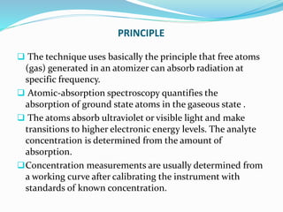 PRINCIPLE
 The technique uses basically the principle that free atoms
(gas) generated in an atomizer can absorb radiation at
specific frequency.
 Atomic-absorption spectroscopy quantifies the
absorption of ground state atoms in the gaseous state .
 The atoms absorb ultraviolet or visible light and make
transitions to higher electronic energy levels. The analyte
concentration is determined from the amount of
absorption.
Concentration measurements are usually determined from
a working curve after calibrating the instrument with
standards of known concentration.
 