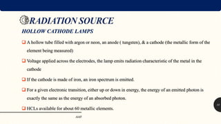 HOLLOW CATHODE LAMPS
 A hollow tube filled with argon or neon, an anode ( tungsten), & a cathode (the metallic form of the
element being measured)
 Voltage applied across the electrodes, the lamp emits radiation characteristic of the metal in the
cathode
 If the cathode is made of iron, an iron spectrum is emitted.
 For a given electronic transition, either up or down in energy, the energy of an emitted photon is
exactly the same as the energy of an absorbed photon.
 HCLs available for about 60 metallic elements.
AAS
10
 
