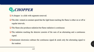 CHOPPER
 A chopper is a disk with segments removed.
 The disk rotated at constant speed that the light beam reaching the flame is either on or off at
regular intervals.
 The flame also produces radiation but flame radiation is continuous
 The radiation reaching the detector consists of the sum of an alternating and a continuous
signal.
 Instrument electronics subtract the continuous signal & sends only the alternating signal to
the readout.
AAS
11
 