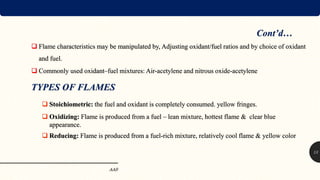  Flame characteristics may be manipulated by, Adjusting oxidant/fuel ratios and by choice of oxidant
and fuel.
 Commonly used oxidant–fuel mixtures: Air-acetylene and nitrous oxide-acetylene
TYPES OF FLAMES
 Stoichiometric: the fuel and oxidant is completely consumed. yellow fringes.
 Oxidizing: Flame is produced from a fuel – lean mixture, hottest flame & clear blue
appearance.
 Reducing: Flame is produced from a fuel-rich mixture, relatively cool flame & yellow color
AAS
13
Cont’d…
 